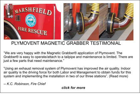 PLYMOVENT MAGNETIC GRABBER TESTIMONIAL �We are very happy with the Magnetic Grabber� application of Plymovent. The Grabber� is easy to operate/attach to a tailpipe and maintenance is limited. There are just a few parts that need maintenance.�  �Using an exhaust removal system of Plymovent has improved the air quality. Indoor air quality is the driving force for both Labor and Management to obtain funds for this system and implementing the installation in two of our three stations�. (Read more)-- K.C. Robinson, Fire Chief                                                               click for more